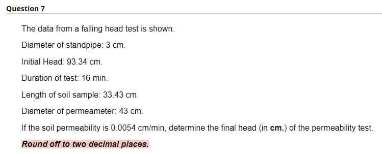 Question 7
The data from a falling head test is shown.
Diameter of standpipe: 3 cm.
Initial Head: 93.34 cm.
Duration of test: 16 min.
Length of soil sample: 33.43 cm.
Diameter of permeameter: 43 cm.
If the soil permeability is 0.0054 cm/min, determine the final head (in cm.) of the permeability test.
Round off to two decimal places.
