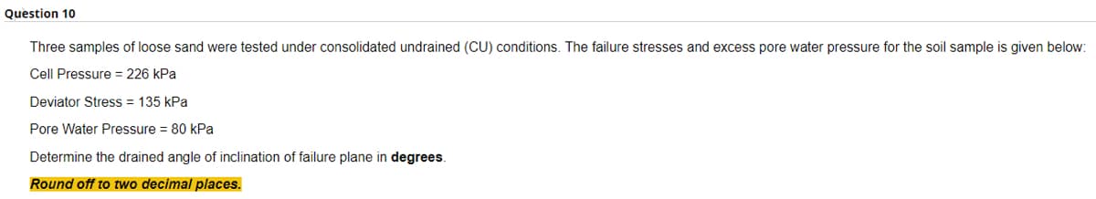 Question 10
Three samples of loose sand were tested under consolidated undrained (CU) conditions. The failure stresses and excess pore water pressure for the soil sample is given below:
Cell Pressure = 226 kPa
Deviator Stress = 135 kPa
Pore Water Pressure = 80 kPa
Determine the drained angle of inclination of failure plane in degrees.
Round off to two decimal places.
