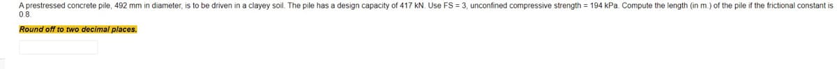 A prestressed concrete pile, 492 mm in diameter, is to be driven in a clayey soil. The pile has a design capacity of 417 kN. Use FS = 3, unconfined compressive strength = 194 kPa. Compute the length (in m.) of the pile if the frictional constant is
0.8.
Round off to two decimal places.
