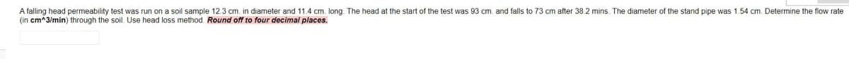 A falling head permeability test was run on a soil sample 12.3 cm. in diameter and 11.4 cm. long. The head at the start of the test was 93 cm. and falls to 73 cm after 38.2 mins. The diameter of the stand pipe was 1.54 cm. Determine the flow rate
(in cm^3/min) through the soil. Use head loss method. Round off to four decimal places.
