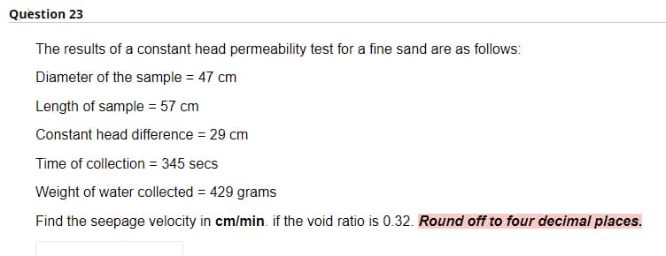 Question 23
The results of a constant head permeability test for a fine sand are as follows:
Diameter of the sample = 47 cm
Length of sample = 57 cm
Constant head difference = 29 cm
Time of collection = 345 secs
Weight of water collected = 429 grams
Find the seepage velocity in cm/min. if the void ratio is 0.32. Round off to four decimal places.
