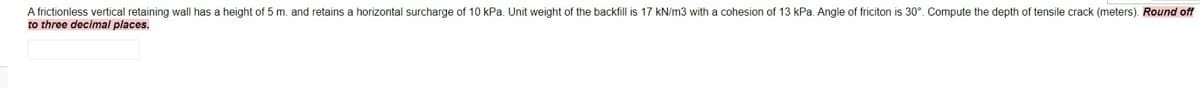 A frictionless vertical retaining wall has a height of 5 m. and retains a horizontal surcharge of 10 kPa. Unit weight of the backfill is 17 kN/m3 with a cohesion of 13 kPa. Angle of friciton is 30°. Compute the depth of tensile crack (meters). Round off
to three decimal places.
