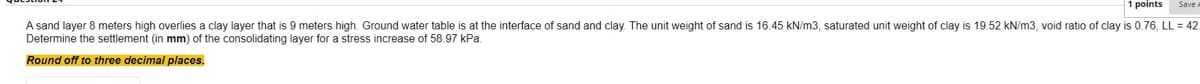 1 points
sand and clay. The unit weight of sand is 16.45 kN/m3, saturated unit weight of clay is 19.52 kN/m3, void ratio of clay is 0.76, LL = 42.
A sand layer 8 meters high overlies a clay layer that is 9 meters high. Ground water table is at the interface
Determine the settlement (in mm) of the consolidating layer for a stress increase of 58.97 kPa.
Round off to three decimal places.
