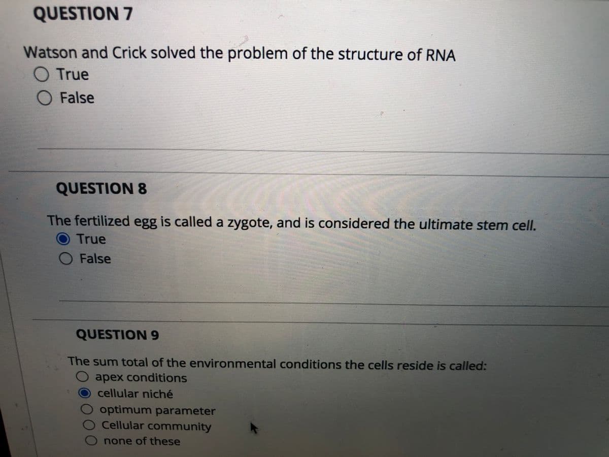 QUESTION 7
Watson and Crick solved the problem of the structure of RNA
O True
O False
QUESTION 8
The fertilized egg is called a zygote, and is considered the ultimate stem cell.
O True
O False
QUESTION 9
The sum total of the environmental conditions the cells reside is called:
O apex conditions
cellular niché
optimum parameter
O Cellular community
O none of these
