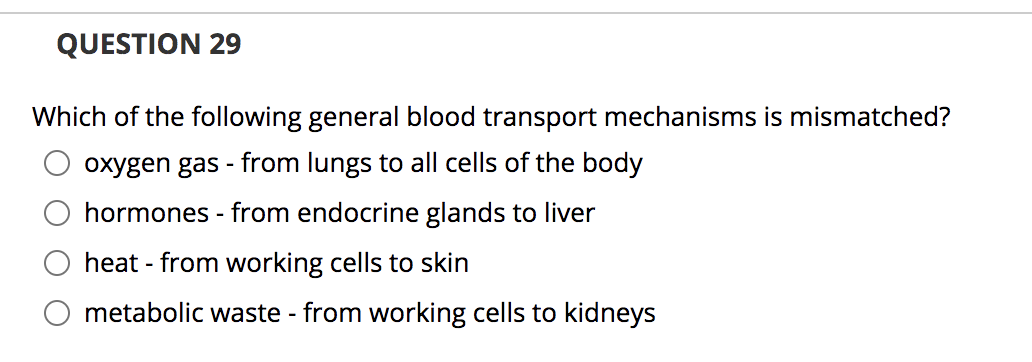 **Question 29**

Which of the following general blood transport mechanisms is mismatched?

- ○ oxygen gas - from lungs to all cells of the body
- ○ hormones - from endocrine glands to liver
- ○ heat - from working cells to skin
- ○ metabolic waste - from working cells to kidneys