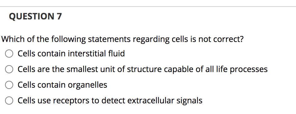 QUESTION 7
Which of the following statements regarding cells is not correct?
Cells contain interstitial fluid
Cells are the smallest unit of structure capable of all life processes
Cells contain organelles
Cells use receptors to detect extracellular signals
