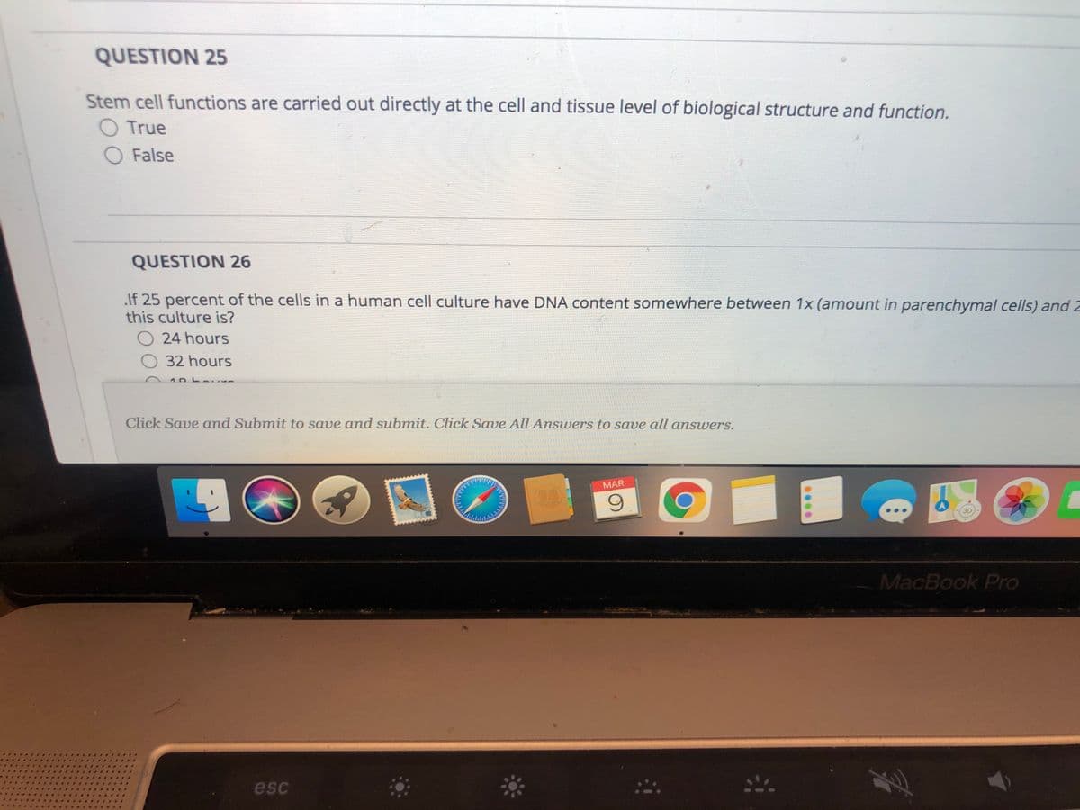 QUESTION 25
Stem cell functions are carried out directly at the cell and tissue level of biological structure and function.
O True
O False
QUESTION 26
If 25 percent of the cells in a human cell culture have DNA content somewhere between 1x (amount in parenchymal cells) and 2
this culture is?
24 hours
32 hours
Click Save and Submit to save and submit. Click Save All Answers to save all answers.
MAR
6.
3D
MacBook Pro
esc
