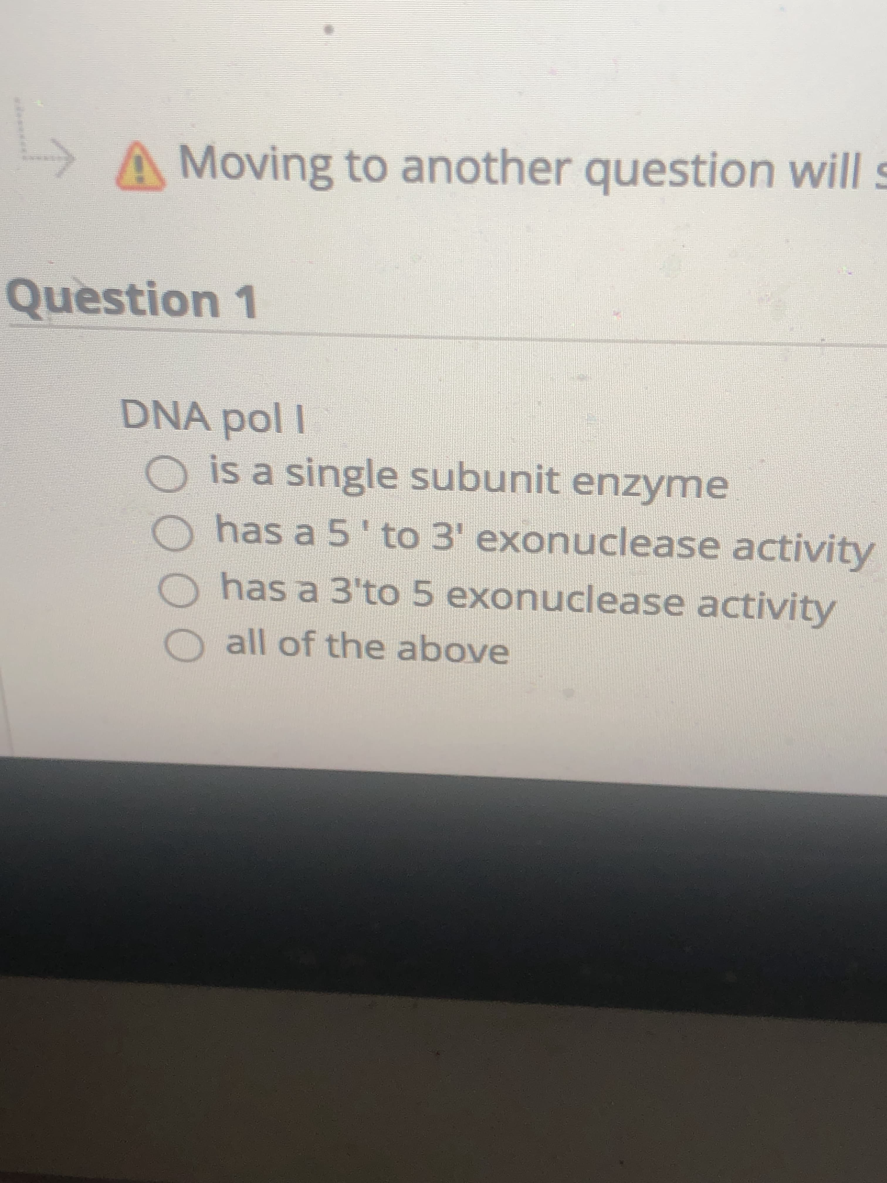 ### Question 1: DNA Polymerase I

DNA pol I (DNA Polymerase I):
- is a single subunit enzyme
- has a 5' to 3' exonuclease activity
- has a 3' to 5' exonuclease activity
- all of the above

**Explanation:** In this multiple-choice question, you are asked about the characteristics of DNA Polymerase I. The options provided are:
1. DNA pol I is a single subunit enzyme.
2. DNA pol I has a 5' to 3' exonuclease activity.
3. DNA pol I has a 3' to 5' exonuclease activity.
4. All of the above (implying that DNA pol I possesses all these features).

**Note:** An exclamation mark symbol and a warning message are displayed at the top of the screen, stating, "⚠️ Moving to another question will...". The rest of the warning message is not visible in the provided image.