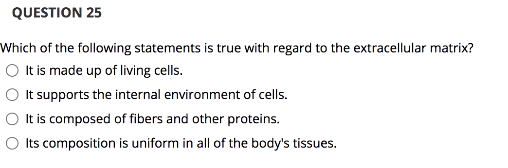 QUESTION 25
Which of the following statements is true with regard to the extracellular matrix?
It is made up of living cells.
It supports the internal environment of cells.
It is composed of fibers and other proteins.
Its composition is uniform in all of the body's tissues.
