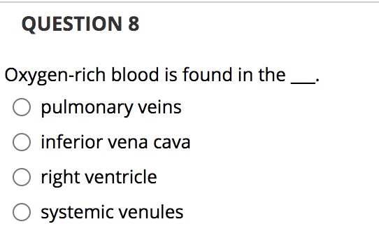 ### Question 8

Oxygen-rich blood is found in the ___.

- [ ] pulmonary veins
- [ ] inferior vena cava
- [ ] right ventricle
- [ ] systemic venules

---

**Explanation:**

This question is a multiple-choice question that asks the user to identify where oxygen-rich blood is found in the circulatory system. Let's briefly explore the options to aid in understanding:

1. **Pulmonary Veins:** These veins carry oxygenated blood from the lungs to the left atrium of the heart.
2. **Inferior Vena Cava:** This large vein carries deoxygenated blood from the lower half of the body to the right atrium of the heart.
3. **Right Ventricle:** This chamber of the heart receives deoxygenated blood from the right atrium and pumps it to the lungs via the pulmonary artery.
4. **Systemic Venules:** These small veins in the systemic circulation collect deoxygenated blood from capillaries and convey it to larger veins.

By studying the circulatory pathway, we can conclude that oxygen-rich blood is found in the pulmonary veins.

**Correct Answer:**
- [x] pulmonary veins