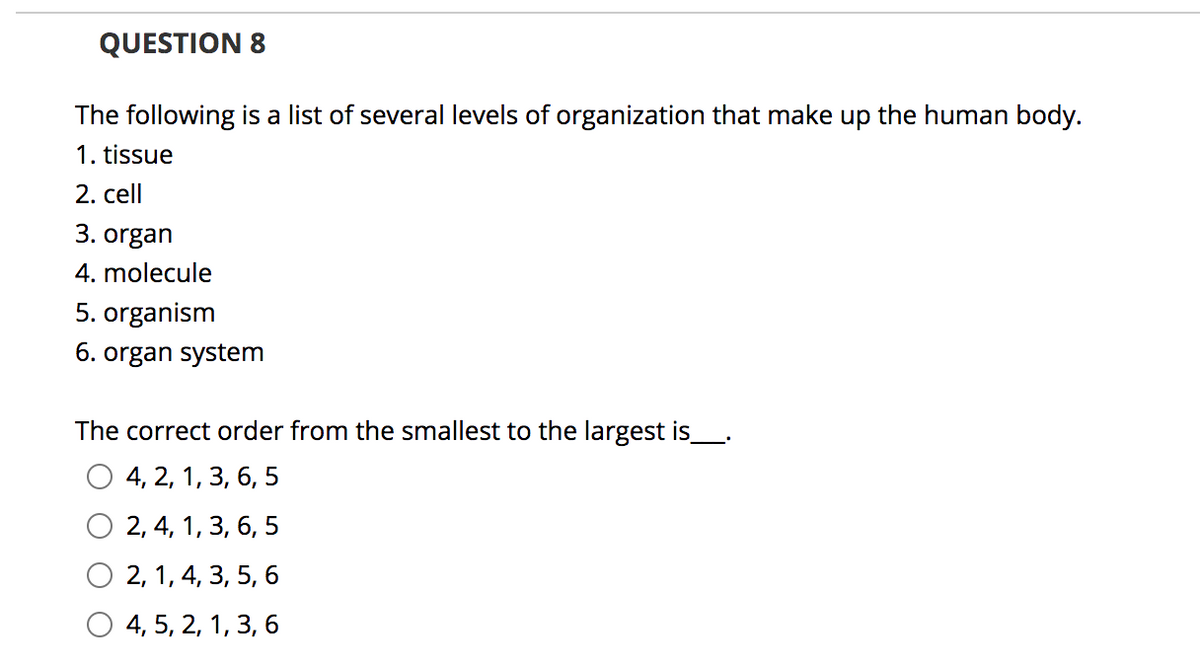 QUESTION 8
The following is a list of several levels of organization that make up the human body.
1. tissue
2. cell
3. organ
4. molecule
5. organism
6. organ system
The correct order from the smallest to the largest is
4, 2, 1, 3, 6, 5
2, 4, 1, 3, 6, 5
2, 1, 4, 3, 5, 6
4, 5, 2, 1, 3, 6
