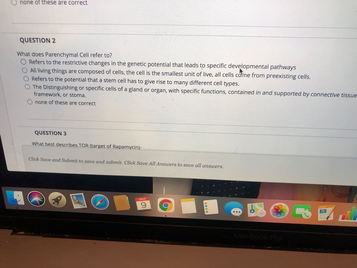 none of these are correct
QUESTION 2
What does Parenchymal Cell refer to?
Refers to the restrictive changes in the genetic potential that leads to specific developmental pathways
O All living things are composed of cells, the cell is the smallest unit of live, all cells cóme from preexisting cells.
Refers to the potential that a stem cell has to give rise to many different cell types.
O The Distinguishing or specific cells of a gland or organ, with specific functions, contained in and supported by connective tissue
framework, or stoma.
none of these are correct
QUESTION 3
What best describes TOR (target of Rapamycin)-
Click Save and Submit to save and submit. Click Save All Answers to save all answers.
MAR
PAGED
MacBook Pro
