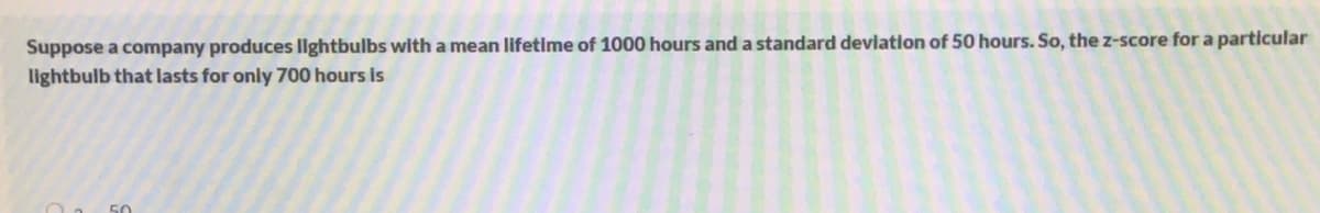 Suppose a company produces llghtbulbs with a mean lifetime of 1000 hours and a standard deviation of 50 hours. So, the z-score for a particular
lightbulb that lasts for only 700 hours is
50
