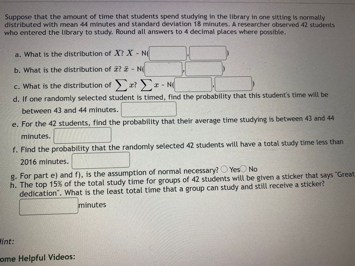 Suppose that the amount of time that students spend studying in the library in one sitting is normally
distributed with mean 44 minutes and standard deviation 18 minutes. A researcher observed 42 students
who entered the library to study. Round all answers to 4 decimal places where possible.
a. What is the distribution of X? X - N(
b. What is the distribution of ? - N(
c. What is the distribution of > x? x - N(
d. If one randomly selected student is timed, find the probability that this student's time will be
between 43 and 44 minutes.
e. For the 42 students, find the probability that their average time studying is between 43 and 44
minutes.
f. Find the probability that the randomly selected 42 students will have a total study time less than
2016 minutes.
g. For part e) and f), is the assumption of normal necessary? O YesO No
h. The top 15% of the total study time for groups of 42 students will be given a sticker that says "Great
dedication". What is the least total time that a group can study and still receive a sticker?
minutes
dint:
ome Helpful Videos:
