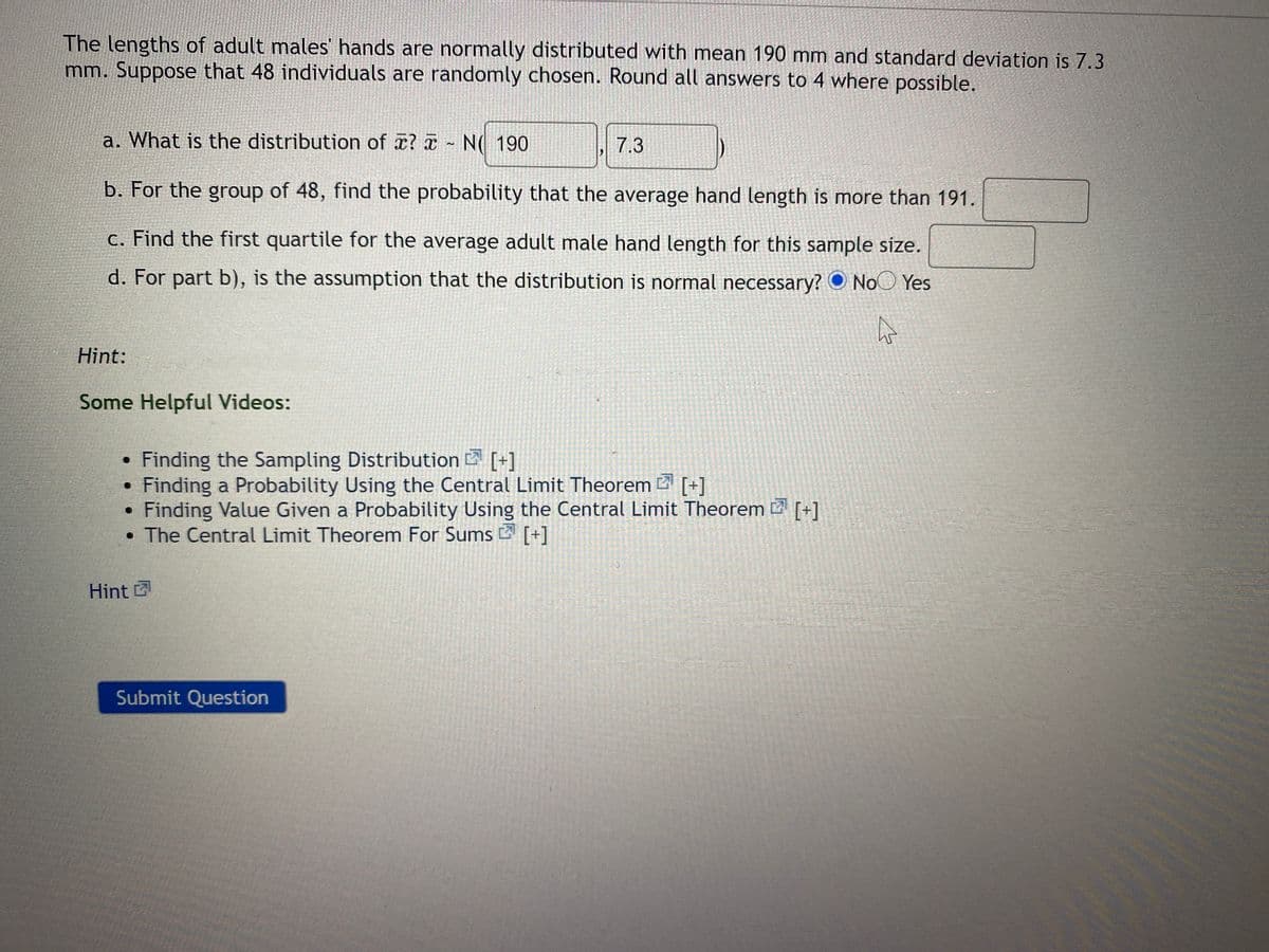 The lengths of adult males hands are normally distributed with mean 190 mm and standard deviation is 7.3
mm. Suppose that 48 individuals are randomly chosen. Round all answers to 4 where possible.
a. What is the distribution of x? a N( 190
7.3
b. For the group of 48, find the probability that the average hand length is more than 191.
c. Find the first quartile for the average adult male hand length for this sample size.
d. For part b), is the assumption that the distribution is normal necessary? O NoO Yes
Hint:
Some Helpful Videos:
• Finding the Sampling Distribution [+]
• Finding a Probability Using the Central Limit Theorem 2 [+]
Finding Value Given a Probability Using the Central Limit Theorem [+]
The Central Limit Theorem For Sums [+]
Hint
Submit Question
