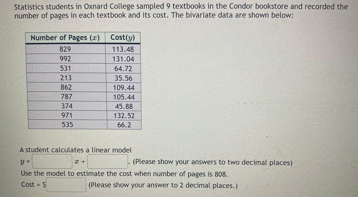 Statistics students in Oxnard College sampled 9 textbooks in the Condor bookstore and recorded the
number of pages in each textbook and its cost. The bivariate data are shown below:
Number of Pages (x)
Cost(y)
829
113.48
992
131.04
531
64.72
213
35.56
862
109.44
787
105.44
374
45.88
971
132.52
535
66.2
A student calculates a linear model
y =
(Please show your answers to two decimal places)
%3D
Use the model to estimate the cost when number of pages is 808.
Cost = $
(Please show your answer to 2 decimal places.)
%3D
