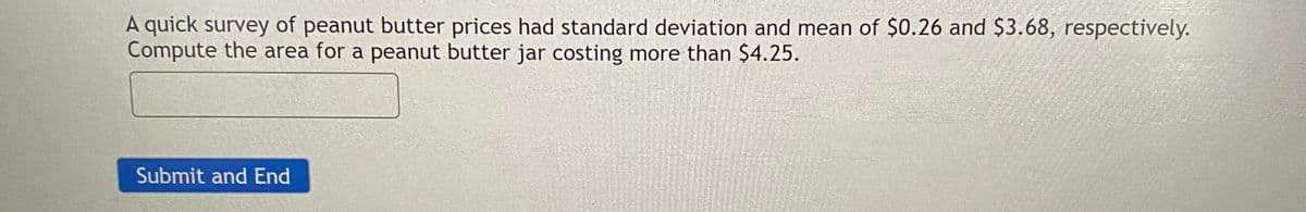 A quick survey of peanut butter prices had standard deviation and mean of $0.26 and $3.68, respectively.
Compute the area for a peanut butter jar costing more than $4.25.
Submit and End
