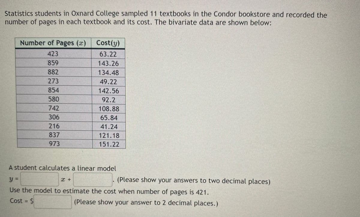 Statistics students in Oxnard College sampled 11 textbooks in the Condor bookstore and recorded the
number of pages in each textbook and its cost. The bivariate data are shown below:
Number of Pages (x)
Cost(y)
423
63.22
859
143.26
882
134.48
273
49.22
854
142.56
580
92.2
742
108.88
306
65.84
216
41.24
837
121.18
973
151.22
A student calculates a linear model
(Please show your answers to two decimal places)
%D
Use the model to estimate the cost when number of pages is 421.
Cost = $
(Please show your answer to 2 decimal places.)
%3D
