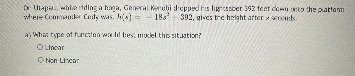 On Utapau, while riding a boga, General Kenobi dropped his lightsaber 392 feet down onto the platform
where Commander Cody was. h(s)
18s + 392, gives the height after s seconds.
a) What type of function would best model this situation?
O Linear
O Non-Linear
