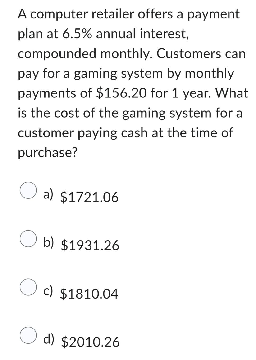 A computer retailer offers a payment
plan at 6.5% annual interest,
compounded monthly. Customers can
pay for a gaming system by monthly
payments of $156.20 for 1 year. What
is the cost of the gaming system for a
customer paying cash at the time of
purchase?
O a) $1721.06
O b) $1931.26
c) $1810.04
O d) $2010.26