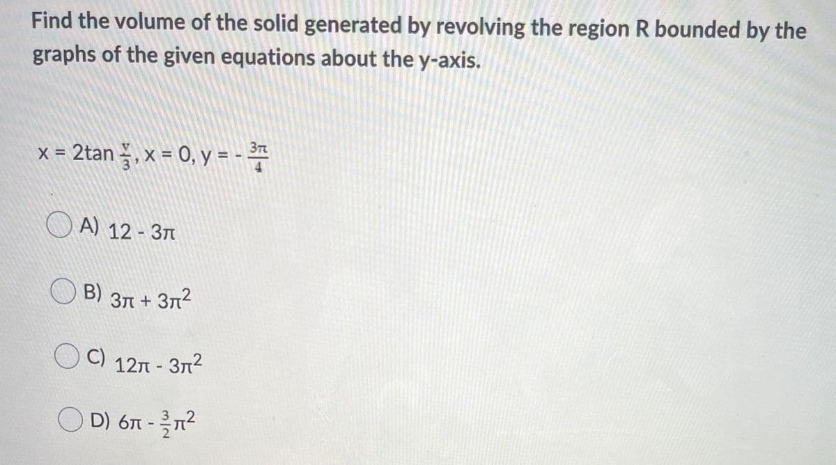 Find the volume of the solid generated by revolving the region R bounded by the
graphs of the given equations about the y-axis.
x = 2tan – , x = 0, y = - *
O A) 12 - 377
O B)
В) Зл + Зл2
C)
C) 127 - 3n2
O D) 6T -2
