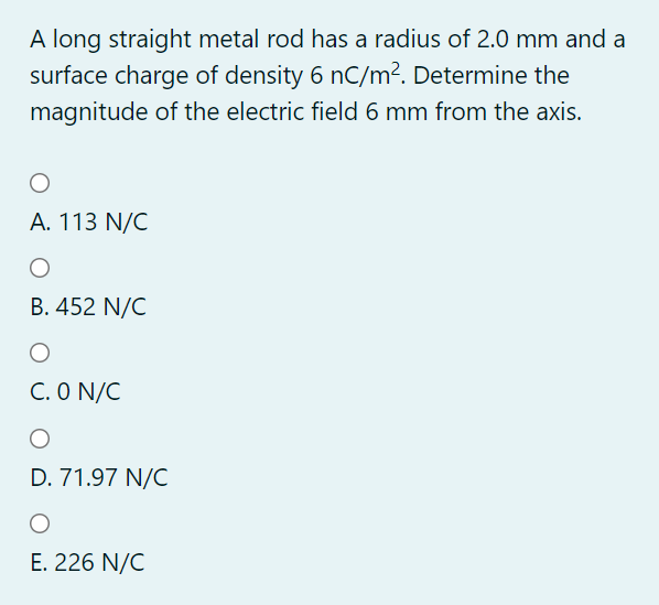 A long straight metal rod has a radius of 2.0 mm and a
surface charge of density 6 nC/m². Determine the
magnitude of the electric field 6 mm from the axis.
А. 113 N/C
B. 452 N/C
C. O N/C
D. 71.97 N/C
Е. 226 N/C
