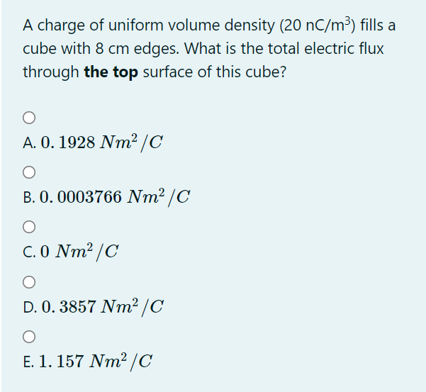 A charge of uniform volume density (20 nC/m³) fills a
cube with 8 cm edges. What is the total electric flux
through the top surface of this cube?
A. 0. 1928 Nm² /C
B. 0. 0003766 Nm² /C
C. 0 Nm² /C
D. 0. 3857 Nm² /C
E. 1. 157 Nm2 /C
