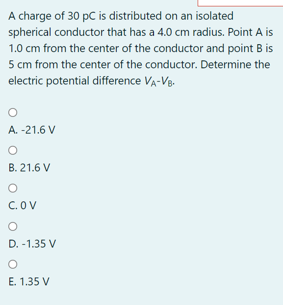 A charge of 30 pC is distributed on an isolated
spherical conductor that has a 4.0 cm radius. Point A is
1.0 cm from the center of the conductor and point B is
5 cm from the center of the conductor. Determine the
electric potential difference VA-VB.
A. -21.6 V
B. 21.6 V
C. O V
D. -1.35 V
E. 1.35 V
