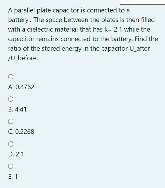 A parallel plate capacitor is connected to a
battery. The space between the plates is then filled
with a dielectric material that has k= 2.1 while the
capacitor remains connected to the battery. Find the
ratio of the stored energy in the capacitor U_after
/U_before.
A. 0.4762
B. 4.41
C. 0.2268
D. 2.1
Е. 1
