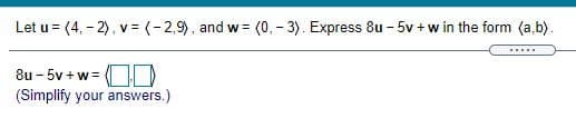 Let u = (4, - 2), v = (-2,9), and w= (0, - 3). Express 8u - 5v + w in the form (a,b).
.....
8u - 5v + w=
(Simplify your answers.)
