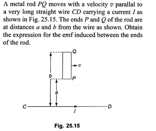 A metal rod PQ moves with a velocity v parallal to
a very long straight wire CD carrying a current I as
shown in Fig. 25.15. The ends P and Q of the rod are
at distances a and b from the wire as shown. Obtain
the expression for the emf induced between the ends
of the rod.
b
a
D
I
Fig. 25.15
