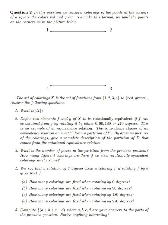 Question 2 In this question we consider colorings of the points at the corners
of a square the colors red and green. To make this formal, we label the points
on the corners as in the picture belou.
1.
4
3
The set of colorings X is the set of functions from {1, 2, 3, 4} to {red, green}.
Answer the following questions.
1. What is |X|?
2. Define two elements f and g of X to be rotationally equivalent if f can
be obtained from g by rotating it by either 0,90, 180 or 270 degrees. This
is an example of an equivalence relation. The equivalence classes of an
equivalence relation on a set Y form a partition of Y. By drawing pictures
of the colorings, give a complete description of the partition of X that
comes from the rotational equivalence relation.
3. What is the number of pieces in the partition from the previous problem?
How many different colorings are there if we view rotationally equivalent
colorings as the same?
4. We say that a rotation by e degrees fixes a coloring f if rotating f by 0
gives back f.
(a) How many colorings are fixed when rotating by 0 degrees?
(b) How many colorings are fixed uwhen rotating by 90 degrees?
(c) How many colorings are fixed when rotating by 180 degrees?
(d) How many colorings are fixed when rotating by 270 degrees?
5. Compute (a +b+c+d) where a, b, c, d are your answers to the parts of
the previous question. Notice anything interesting?
