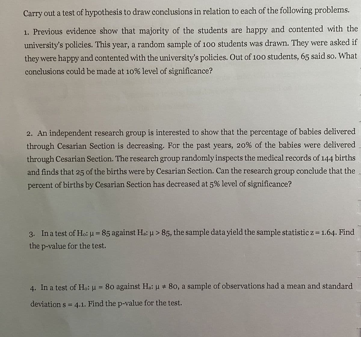 Carry out a test of hypothesis to draw conclusions in relation to each of the following problems.
1. Previous evidence show that majority of the students are happy and contented with the
university's policies. This year, a random sample of 100 students was drawn. They were asked if
they were happy and contented with the university's policies. Out of 100 students, 65 said so. What
conclusions could be made at 10% level of significance?
2. An independent research group is interested to show that the percentage of babies delivered
through Cesarian Section is decreasing. For the past years, 20% of the babies were delivered
through Cesarian Section. The research group randomly inspects the medical records of 144 births
and finds that 25 of the births were by Cesarian Section. Can the research group conclude that the
percent of births by Cesarian Section has decreased at 5% level of significance?
3. In a test of Ho: µ = 85 against Ha: u > 85, the sample data yield the sample statistic z = 1.64. Find
the p-value for the test.
4. In a test of Ho: u = 80 against Ha: u # 80, a sample of observations had a mean and standard
deviation s = 4.1. Find the p-value for the test.
