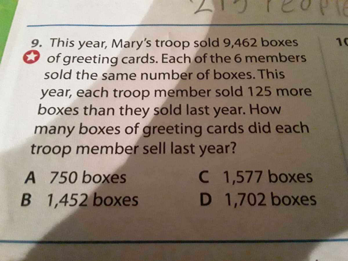 9. This year, Mary's troop sold 9,462 boxes
of greeting cards. Each of the 6 members
sold the same number of boxes. This
year, each troop member sold 125 more
boxes than they sold last year. How
many boxes of greeting cards did each
troop member sell last year?
10
C 1,577 boxes
D 1,702 boxes
A 750 boxes
B 1,452 boxes
