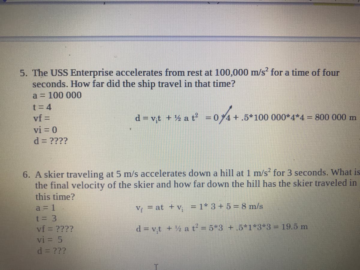 5. The USS Enterprise accelerates from rest at 100,000 m/s for a time of four
seconds. How far did the ship travel in that time?
a = 100 000
t= 4
vf =
d = vt + % a t = 04+.5*100 000*4*4 = 800 000 m
vi = 0
d = ????
6. A skier traveling at 5 m/s accelerates down a hill at 1 m/s for 3 seconds. What is
the final velocity of the skier and how far down the hill has the skier traveled in
this time?
a 1
V = at +v, = 1* 3 +5 = 8 m/s
t= 3
vf = ????
vi = 5
d = vt + a t = 5*3 +.5*1*3*3 = 19.5 m
d= ???
