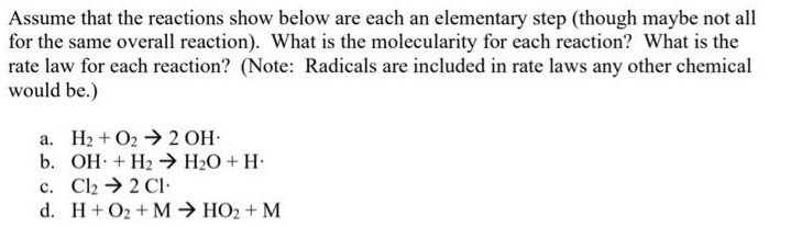 Assume that the reactions show below are each an elementary step (though maybe not all
for the same overall reaction). What is the molecularity for each reaction? What is the
rate law for each reaction? (Note: Radicals are included in rate laws any other chemical
would be.)
a. H2 + O2 →2 OH-
b. OH + H2 → H2O + H•
c. Cl2 → 2 CI:
d. H+O2 + M → HO2 + M
