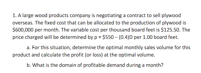 1. A large wood products company is negotiating a contract to sell plywood
overseas. The fixed cost that can be allocated to the production of plywood is
$600,000 per month. The variable cost per thousand board feet is $125.50. The
price charged will be determined byp = $550 – (0.4)D per 1.00 board feet.
a. For this situation, determine the optimal monthly sales volume for this
product and calculate the profit (or loss) at the optimal volume.
b. What is the domain of profitable demand during a month?
