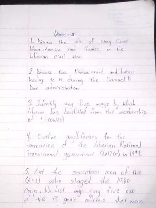 Duestiens
1. biscuss the rele of
Gibya , America nd
Lerian Ciuil
Ilory Const
france
the
klar.
2 Dincuss the Nimba -raid and factors
kading
to it, during the
during the Samuel k
Dee administration.
3. Identily any mays by which.
five
by
Libena Las tenelitted frem the werbership
of LE COWas)
4. Curline any 2 facters for the
of the laberian National.
INTGS
formautie n
Transitional governnnt UNIGS in 1994.
5. List 4e
of the
Seuenteen men
CAFed wiho staged the 1980
five out
of the B gout ollicrals that were.
Coup.
ay any
