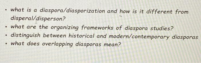 what is a diaspora/diasporization and how is it different from
disperal/disperson?
what are the organizing frameworks of diaspora studies?
distinguish between historical and modern/contemporary diasporas
• what does overlapping diasporas mean?
