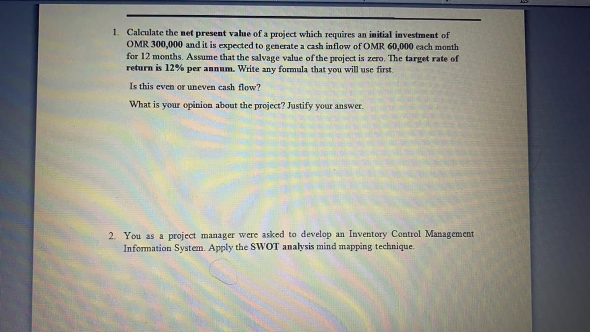 1. Calculate the net present value of a project which requires an initial investment of
OMR 300,000 and it is expected to generate a cash inflow of OMR 60,000 each month
for 12 months. Assume that the salvage value of the project is zero. The target rate of
return is 12% per annum. Write any formula that you will use first.
Is this even or uneven cash flow?
What is your opinion about the project? Justify your answer.
2. You as a project manager were asked to develop an Inventory Control Management
Information System. Apply the SWOT analysis mind mapping technique.
