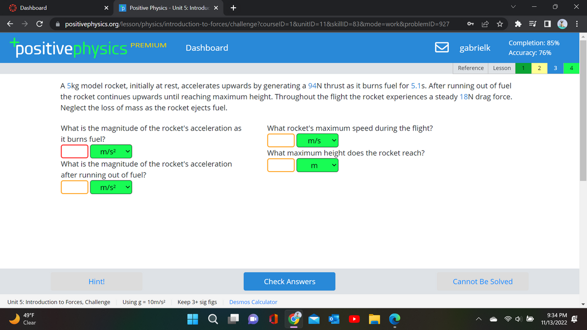 Dashboard
X p Positive Physics - Unit 5: Introduc X +
✰ positivephysics.org/lesson/physics/introduction-to-forces/challenge?courselD=1&unit|D=11&skil|ID=83&mode=work&problemID=927
positivephysics
49°F
Clear
m/s²
PREMIUM
What is the magnitude of the rocket's acceleration as
it burns fuel?
Dashboard
Hint!
Unit 5: Introduction to Forces, Challenge
A 5kg model rocket, initially at rest, accelerates upwards by generating a 94N thrust as it burns fuel for 5.1s. After running out of fuel
the rocket continues upwards until reaching maximum height. Throughout the flight the rocket experiences a steady 18N drag force.
Neglect the loss of mass as the rocket ejects fuel.
What is the magnitude of the rocket's acceleration
after running out of fuel?
m/s²
Using g = 10m/s² Keep 3+ sig figs
O
What rocket's maximum speed during the flight?
m/s
What maximum height does the rocket reach?
Desmos Calculator
m
Check Answers
gabrielk
Completion: 85%
Accuracy: 76%
Reference Lesson 1
Cannot Be Solved
2 3
9:34 PM
11/13/2022
4
: