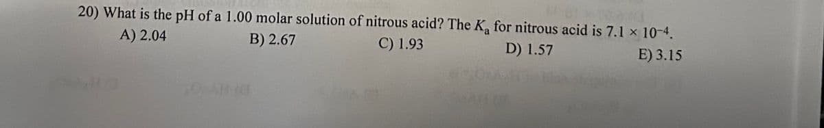 20) What is the pH of a 1.00 molar solution of nitrous acid? The K₁ for nitrous acid is 7.1 x 10-4.
A) 2.04
B) 2.67
C) 1.93
D) 1.57
E) 3.15
504148