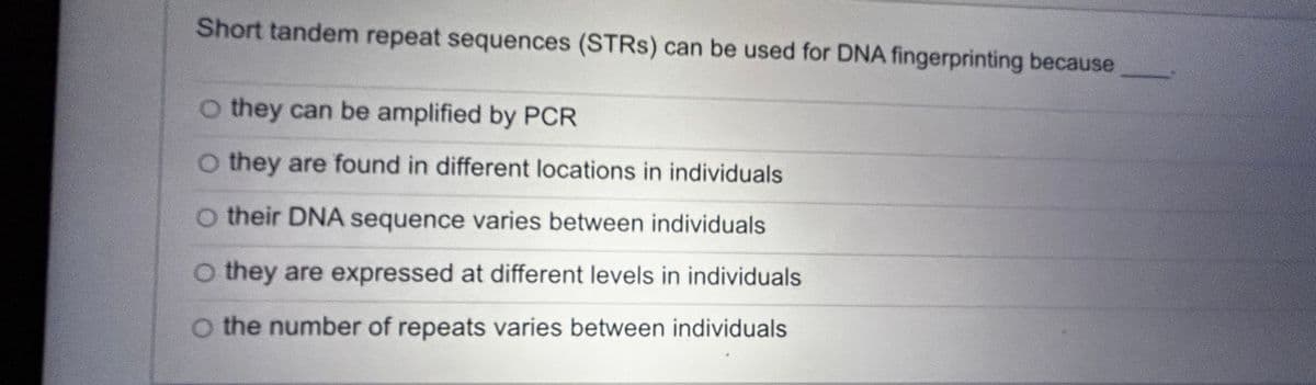 Short tandem repeat sequences (STRS) can be used for DNA fingerprinting because
O they can be amplified by PCR
O they are found in different locations in individuals
O their DNA sequence varies between individuals
O they are expressed at different levels in individuals
O the number of repeats varies between individuals