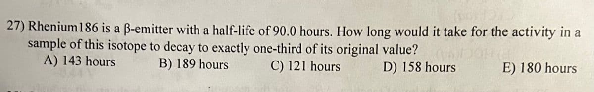 27) Rhenium 186 is a ß-emitter with a half-life of 90.0 hours. How long would it take for the activity in a
sample of this isotope to decay to exactly one-third of its original value?
A) 143 hours
B) 189 hours
C) 121 hours
D) 158 hours
E) 180 hours