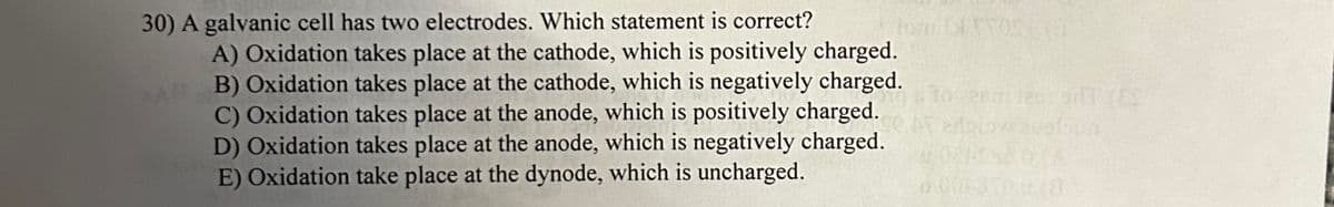 30) A galvanic cell has two electrodes. Which statement is correct?
A) Oxidation takes place at the cathode, which is positively charged.
B) Oxidation takes place at the cathode, which is negatively charged.
C) Oxidation takes place at the anode, which is positively charged.
D) Oxidation takes place at the anode, which is negatively charged.
E) Oxidation take place at the dynode, which is uncharged.
TYOS (3
(85