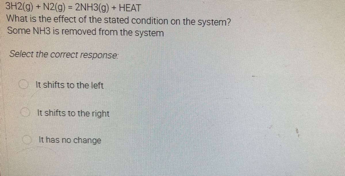 3H2(g) + N2(g) = 2NH3(g) + HEAT
What is the effect of the stated condition on the system?
Some NH3 is removed from the system
Select the correct response:
It shifts to the left
It shifts to the right
It has no change
O