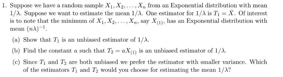 1. Suppose we have a random sample X₁, X2, ..., Xn from an Exponential distribution with mean
1/A. Suppose we want to estimate the mean 1/A. One estimator for 1/X is T₁ = X. Of interest
is to note that the minimum of X₁, X2,..., Xn, say X(1), has an Exponential distribution with
mean (n)-¹.
(a) Show that T₁ is an unbiased estimator of 1/A.
(b) Find the constant a such that T₂ = aX(1) is an unbiased estimator of 1/X.
(c) Since T₁ and T₂ are both unbiased we prefer the estimator with smaller variance. Which
of the estimators T₁ and T₂ would you choose for estimating the mean 1/X?