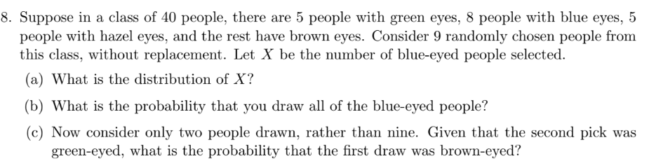 8. Suppose in a class of 40 people, there are 5 people with green eyes, 8 people with blue eyes, 5
people with hazel eyes, and the rest have brown eyes. Consider 9 randomly chosen people from
this class, without replacement. Let X be the number of blue-eyed people selected.
(a) What is the distribution of X?
(b) What is the probability that you draw all of the blue-eyed people?
(c) Now consider only two people drawn, rather than nine. Given that the second pick was
green-eyed, what is the probability that the first draw was brown-eyed?