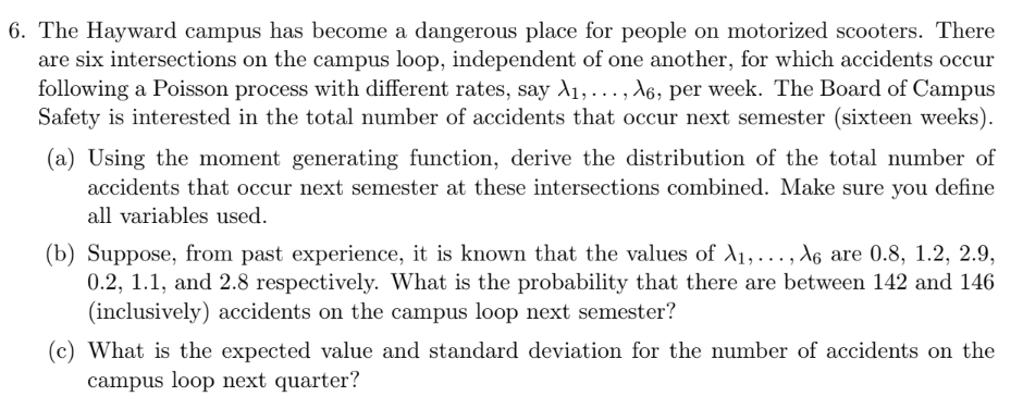 6. The Hayward campus has become a dangerous place for people on motorized scooters. There
are six intersections on the campus loop, independent of one another, for which accidents occur
following a Poisson process with different rates, say A₁,..., A6, per week. The Board of Campus
Safety is interested in the total number of accidents that occur next semester (sixteen weeks).
(a) Using the moment generating function, derive the distribution of the total number of
accidents that occur next semester at these intersections combined. Make sure you define
all variables used.
(b) Suppose, from past experience, it is known that the values of A₁,..., A6 are 0.8, 1.2, 2.9,
0.2, 1.1, and 2.8 respectively. What is the probability that there are between 142 and 146
(inclusively) accidents on the campus loop next semester?
(c) What is the expected value and standard deviation for the number of accidents on the
campus loop next quarter?