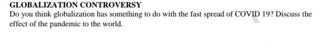 GLOBALIZATION CONTROVERSY
Do you think globalization has something to do with the fast spread of COVID 19? Discuss the
effect of the pandemic to the world.
